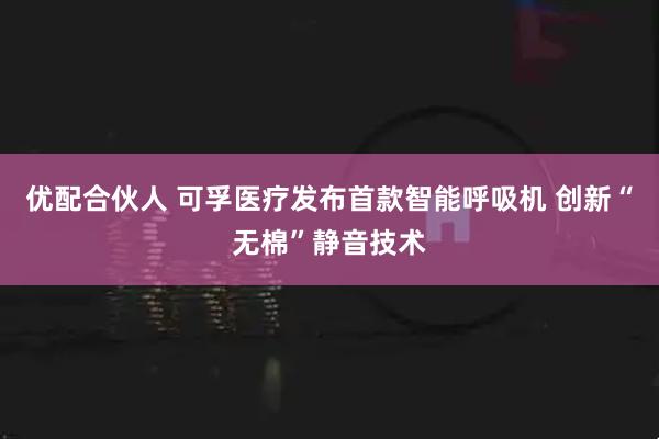 优配合伙人 可孚医疗发布首款智能呼吸机 创新“无棉”静音技术