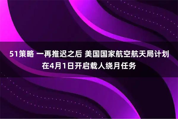 51策略 一再推迟之后 美国国家航空航天局计划在4月1日开启载人绕月任务