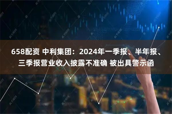 658配资 中利集团：2024年一季报、半年报、三季报营业收入披露不准确 被出具警示函