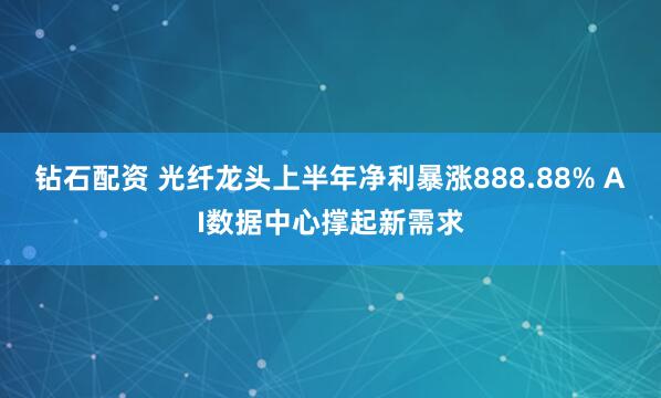 钻石配资 光纤龙头上半年净利暴涨888.88% AI数据中心撑起新需求