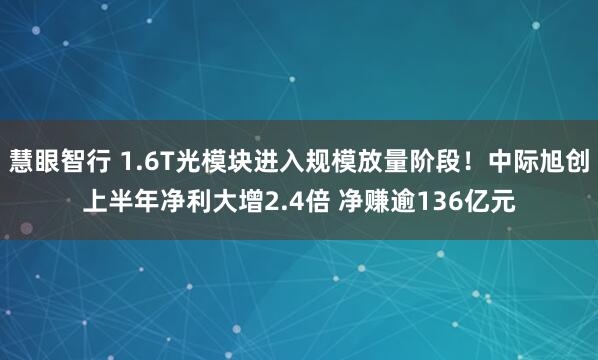 慧眼智行 1.6T光模块进入规模放量阶段！中际旭创上半年净利大增2.4倍 净赚逾136亿元